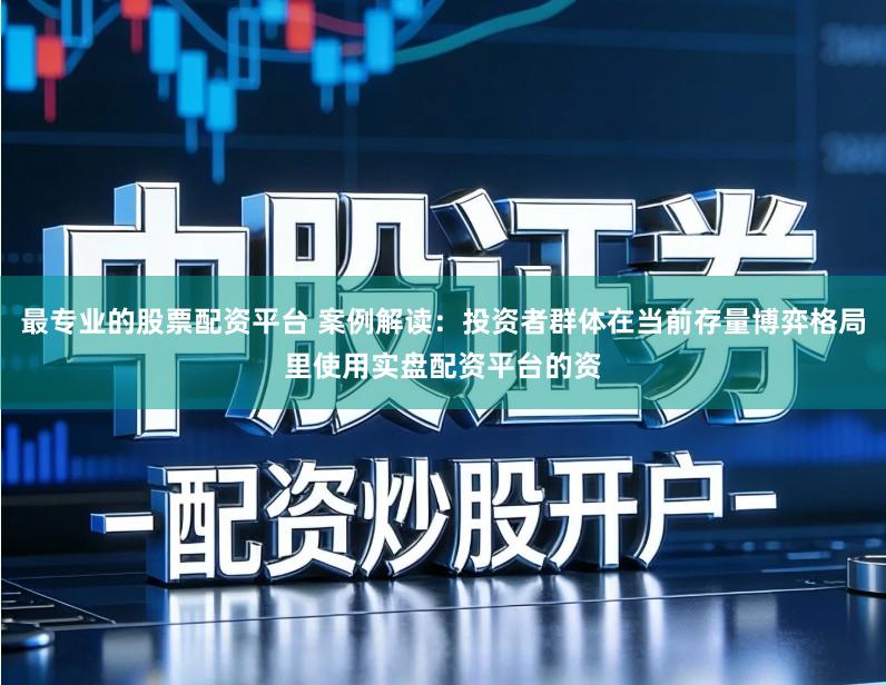 最专业的股票配资平台 案例解读：投资者群体在当前存量博弈格局里使用实盘配资平台的资