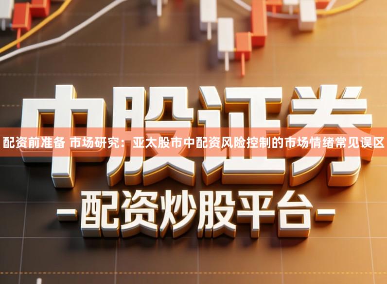 配资前准备 市场研究：亚太股市中配资风险控制的市场情绪常见误区