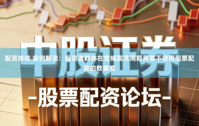 配资排排 案例解读：投资者群体在宽幅震荡周期背景下使用股票配资的数据观
