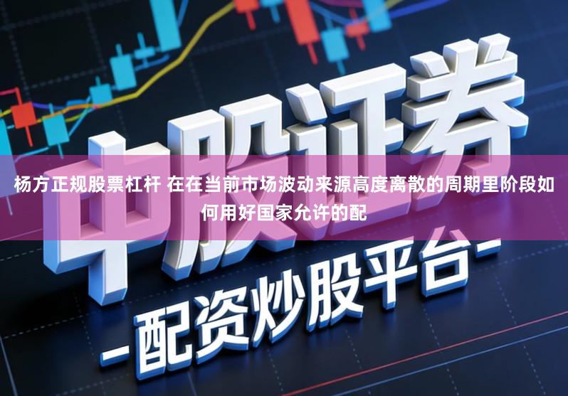 杨方正规股票杠杆 在在当前市场波动来源高度离散的周期里阶段如何用好国家允许的配