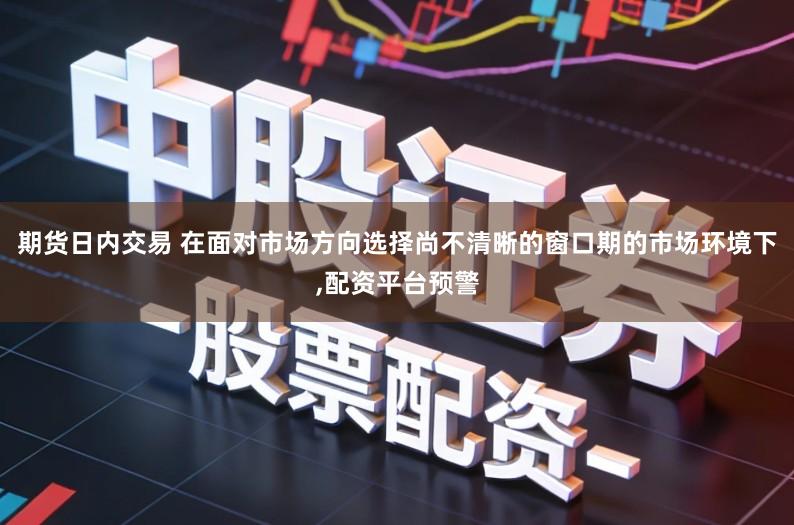 期货日内交易 在面对市场方向选择尚不清晰的窗口期的市场环境下,配资平台预警