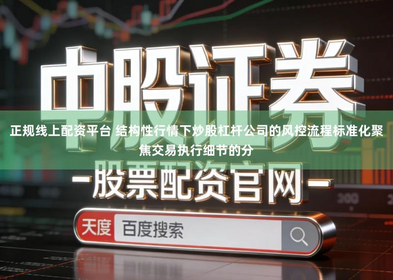 正规线上配资平台 结构性行情下炒股杠杆公司的风控流程标准化聚焦交易执行细节的分