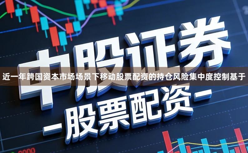 近一年跨国资本市场场景下移动股票配资的持仓风险集中度控制基于