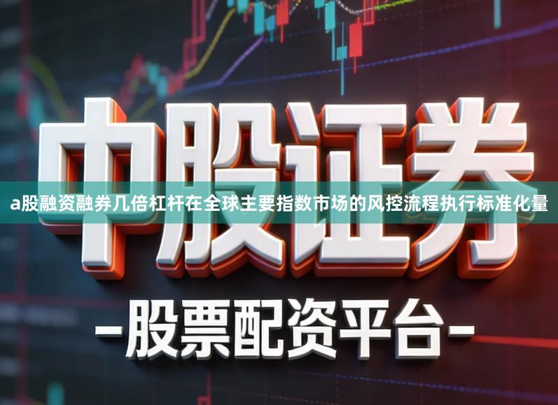 a股融资融券几倍杠杆在全球主要指数市场的风控流程执行标准化量