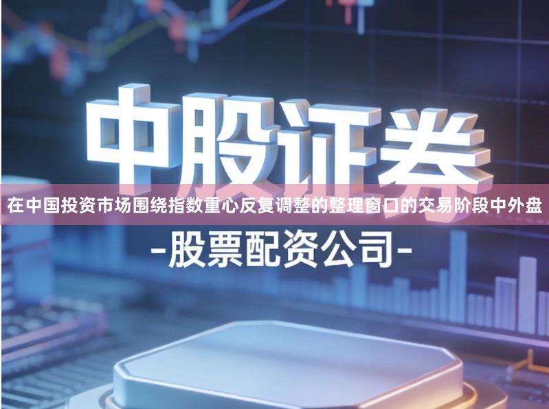 在中国投资市场围绕指数重心反复调整的整理窗口的交易阶段中外盘