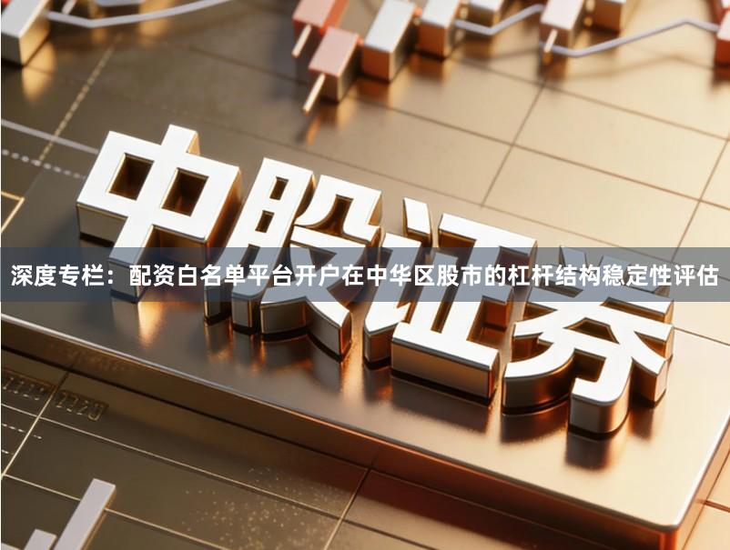 深度专栏：配资白名单平台开户在中华区股市的杠杆结构稳定性评估