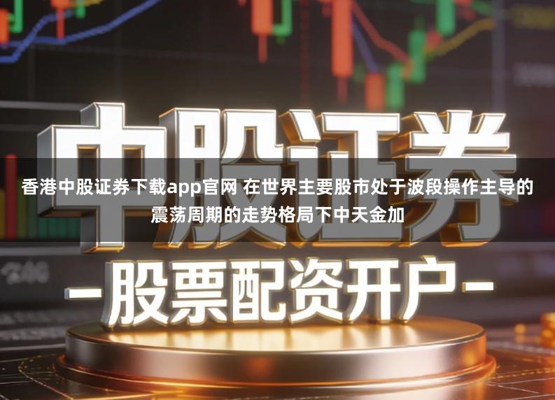 香港中股证券下载app官网 在世界主要股市处于波段操作主导的震荡周期的走势格局下中天金加