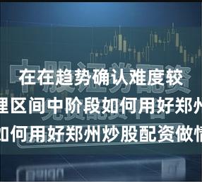 在在趋势确认难度较高的整理区间中阶段如何用好郑州炒股配资做情